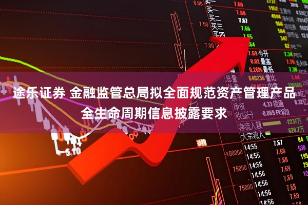 途乐证券 金融监管总局拟全面规范资产管理产品全生命周期信息披露要求
