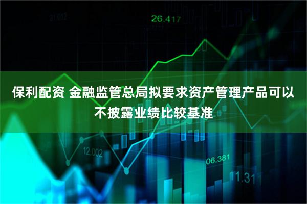 保利配资 金融监管总局拟要求资产管理产品可以不披露业绩比较基准