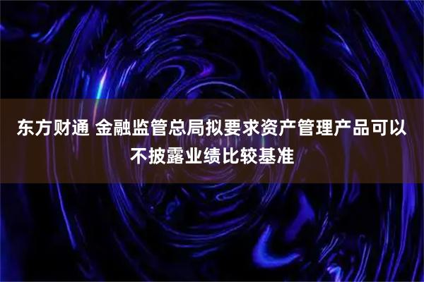 东方财通 金融监管总局拟要求资产管理产品可以不披露业绩比较基准
