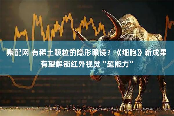 赚配网 有稀土颗粒的隐形眼镜？《细胞》新成果有望解锁红外视觉“超能力”