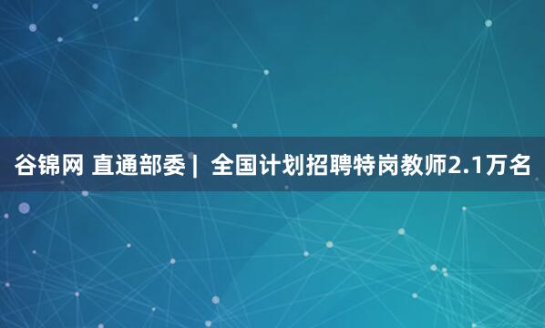 谷锦网 直通部委 |  全国计划招聘特岗教师2.1万名