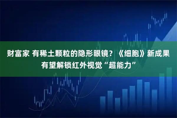财富家 有稀土颗粒的隐形眼镜？《细胞》新成果有望解锁红外视觉“超能力”