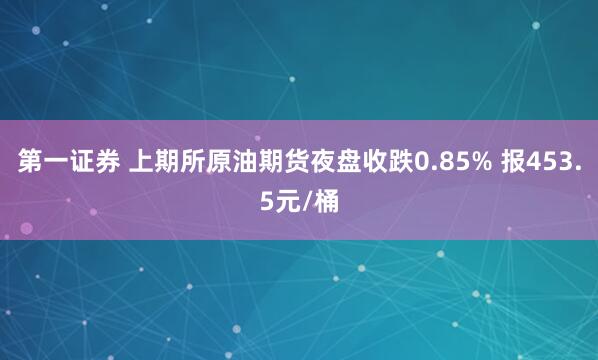 第一证券 上期所原油期货夜盘收跌0.85% 报453.5元/桶