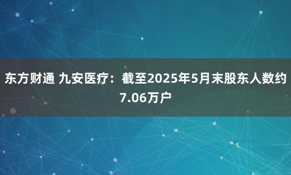 东方财通 九安医疗：截至2025年5月末股东人数约7.06万户