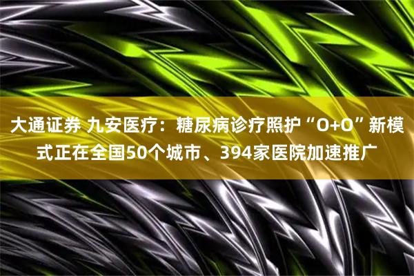 大通证券 九安医疗：糖尿病诊疗照护“O+O”新模式正在全国50个城市、394家医院加速推广