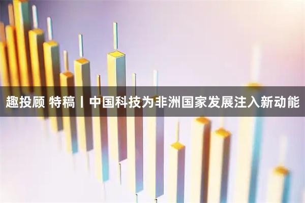 趣投顾 特稿丨中国科技为非洲国家发展注入新动能