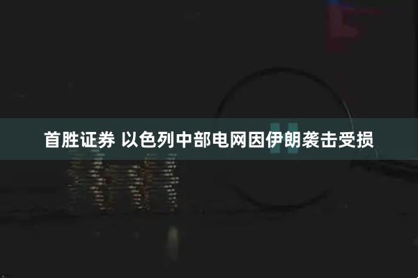 首胜证券 以色列中部电网因伊朗袭击受损
