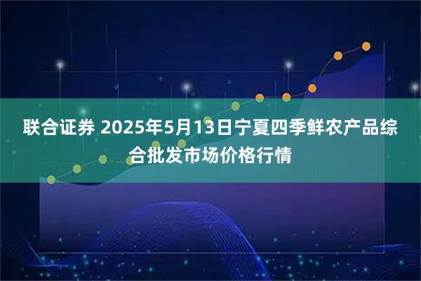 联合证券 2025年5月13日宁夏四季鲜农产品综合批发市场价格行情