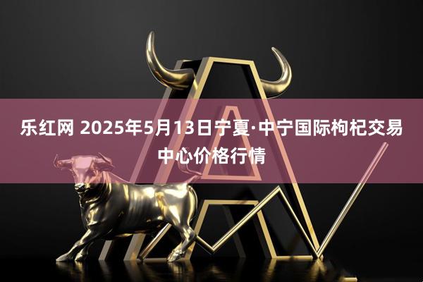 乐红网 2025年5月13日宁夏·中宁国际枸杞交易中心价格行情