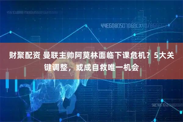 财聚配资 曼联主帅阿莫林面临下课危机？5大关键调整，或成自救唯一机会