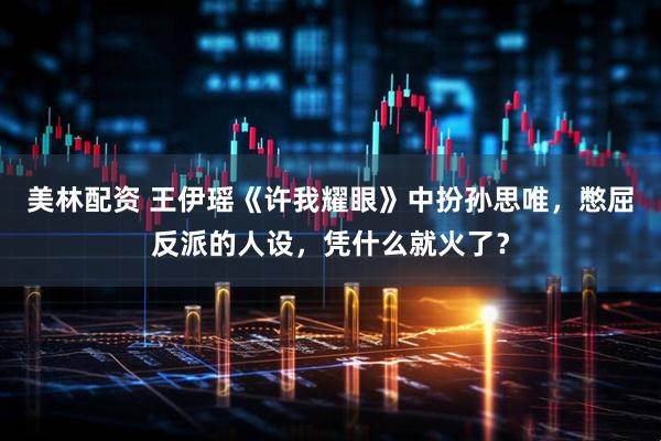 美林配资 王伊瑶《许我耀眼》中扮孙思唯，憋屈反派的人设，凭什么就火了？