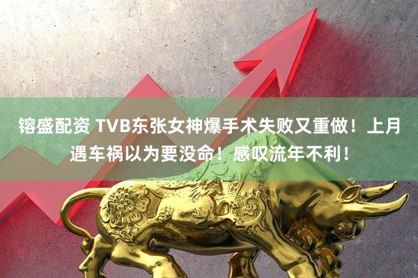 镕盛配资 TVB东张女神爆手术失败又重做！上月遇车祸以为要没命！感叹流年不利！