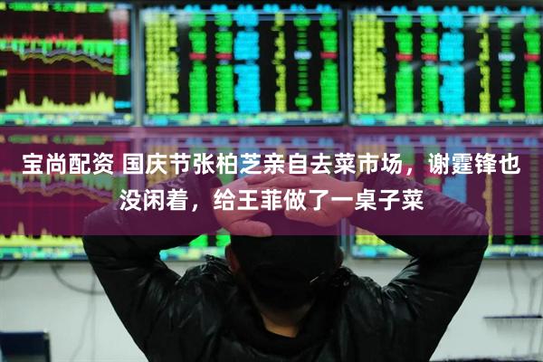 宝尚配资 国庆节张柏芝亲自去菜市场，谢霆锋也没闲着，给王菲做了一桌子菜