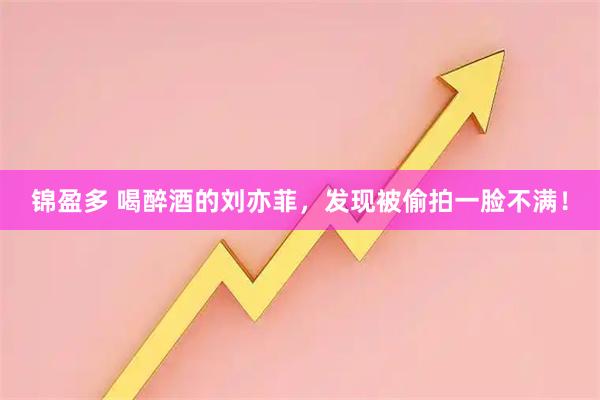 锦盈多 喝醉酒的刘亦菲，发现被偷拍一脸不满！