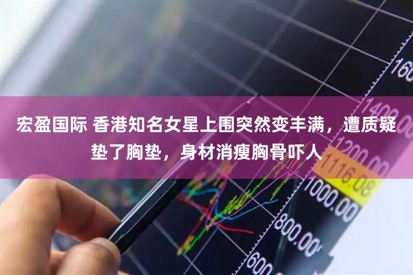 宏盈国际 香港知名女星上围突然变丰满，遭质疑垫了胸垫，身材消瘦胸骨吓人