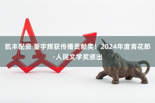 凯丰配资 董宇辉获传播贡献奖！2024年度青花郎·人民文学奖颁出