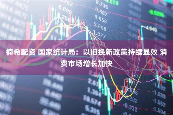 楠希配资 国家统计局：以旧换新政策持续显效 消费市场增长加快