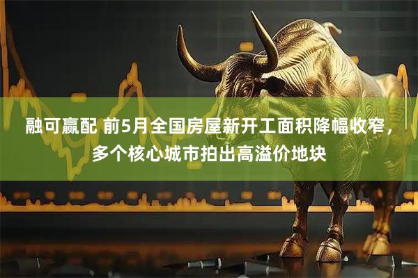 融可赢配 前5月全国房屋新开工面积降幅收窄，多个核心城市拍出高溢价地块