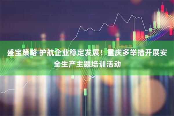 盛宝策略 护航企业稳定发展!重庆多举措开展安全生产主题培训活动