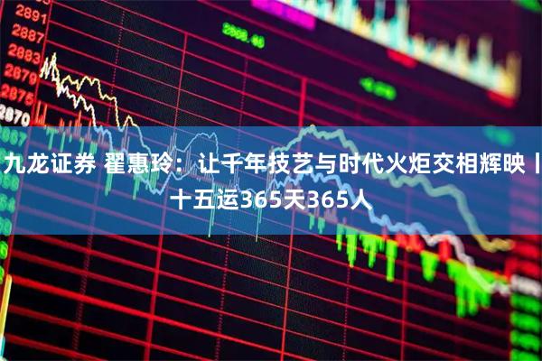 九龙证券 翟惠玲:让千年技艺与时代火炬交相辉映丨十五运365天365人