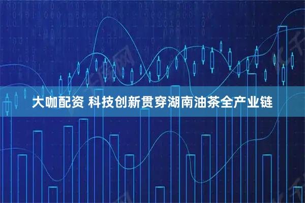 大咖配资 科技创新贯穿湖南油茶全产业链