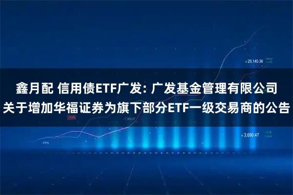 鑫月配 信用债ETF广发: 广发基金管理有限公司关于增加华福证券为旗下部分ETF一级交易商的公告