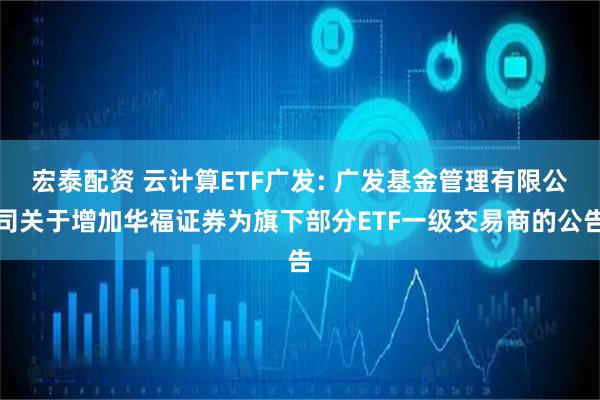 宏泰配资 云计算ETF广发: 广发基金管理有限公司关于增加华福证券为旗下部分ETF一级交易商的公告