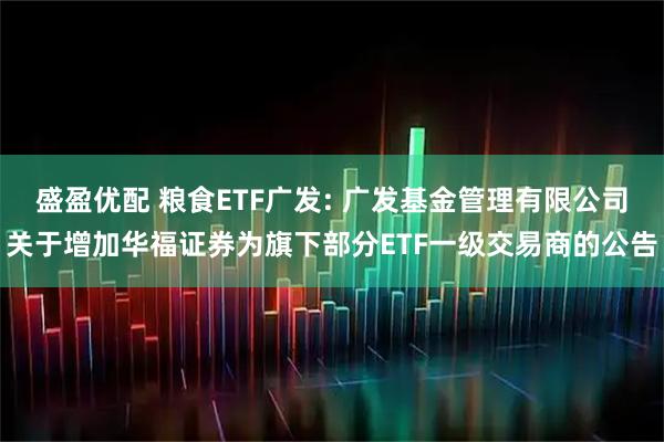 盛盈优配 粮食ETF广发: 广发基金管理有限公司关于增加华福证券为旗下部分ETF一级交易商的公告