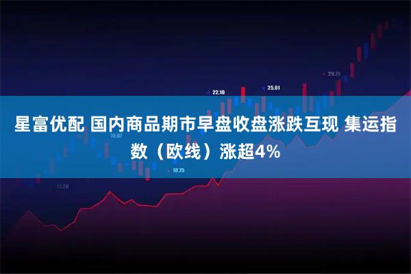 星富优配 国内商品期市早盘收盘涨跌互现 集运指数（欧线）涨超4%