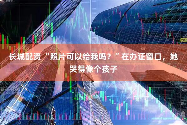 长城配资 “照片可以给我吗？”在办证窗口，她哭得像个孩子