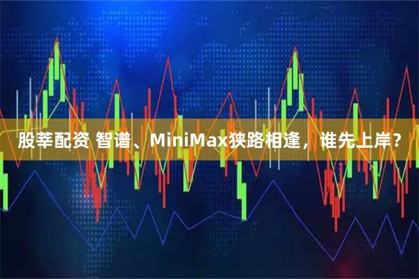 股莘配资 智谱、MiniMax狭路相逢，谁先上岸？