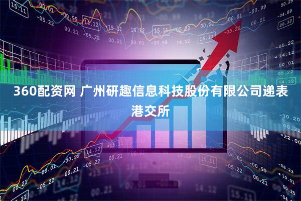 360配资网 广州研趣信息科技股份有限公司递表港交所