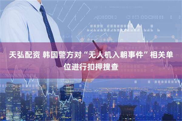 天弘配资 韩国警方对“无人机入朝事件”相关单位进行扣押搜查
