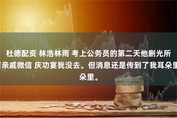 杜德配资 林浩林雨 考上公务员的第二天他删光所有亲戚微信 庆功宴我没去。但消息还是传到了我耳朵里。