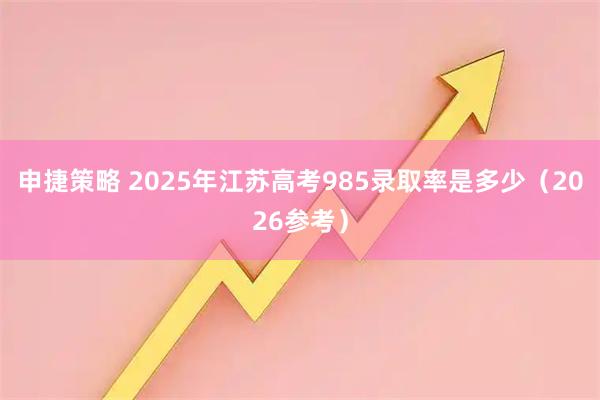 申捷策略 2025年江苏高考985录取率是多少（2026参考）