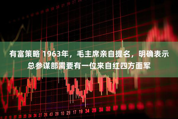 有富策略 1963年,毛主席亲自提名,明确表示总参谋部需要有一位来自红四方面军