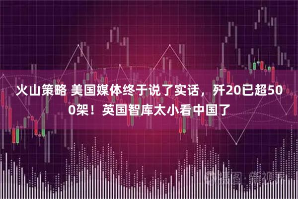 火山策略 美国媒体终于说了实话,歼20已超500架!英国智库太小看中国了