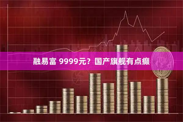 融易富 9999元？国产旗舰有点癫