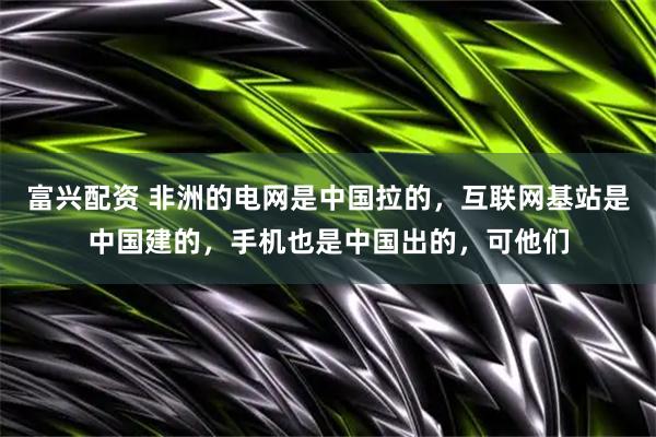 富兴配资 非洲的电网是中国拉的,互联网基站是中国建的,手机也是中国出的,可他们